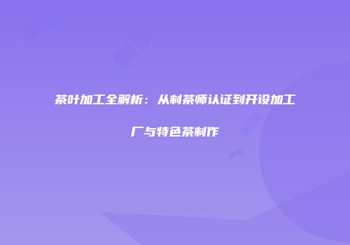 茶叶加工全解析：从制茶师认证到开设加工厂与特色茶制作