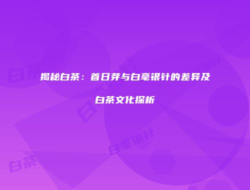 揭秘白茶：首日芽与白毫银针的差异及白茶文化探析