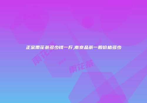 正宗雨花茶多少钱一斤,南京品茶一般价格多少