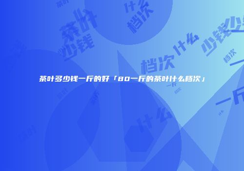 茶叶多少钱一斤的好「80一斤的茶叶什么档次」