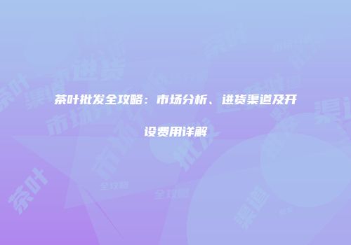 茶叶批发全攻略：市场分析、进货渠道及开设费用详解