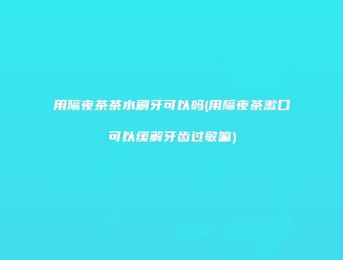 用隔夜茶茶水刷牙可以吗(用隔夜茶漱口可以缓解牙齿过敏嘛)