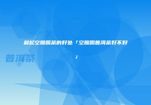 晨起空腹喝茶的好处「空腹喝普洱茶好不好」