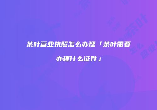 茶叶营业执照怎么办理「茶叶需要办理什么证件」