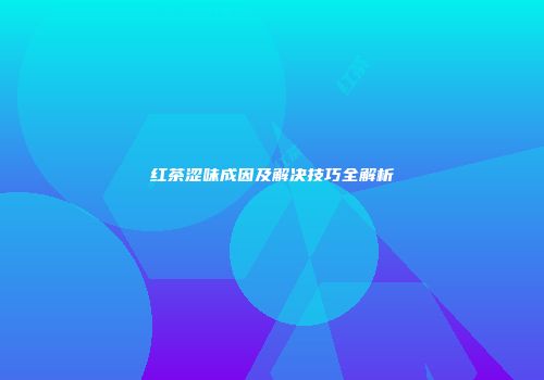 红茶涩味成因及解决技巧全解析