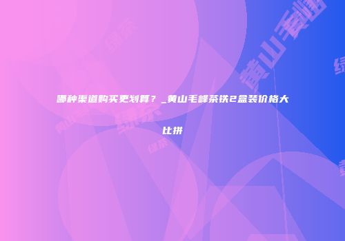哪种渠道购买更划算？_黄山毛峰茶铁2盒装价格大比拼