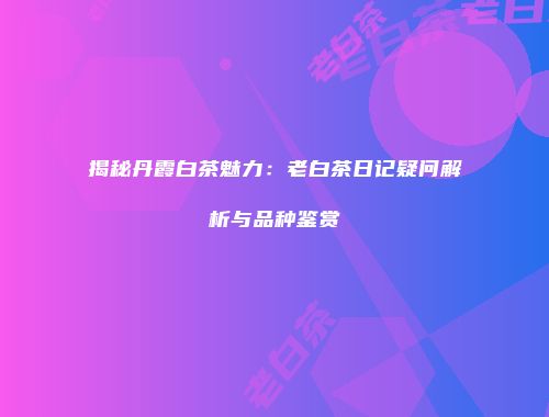 揭秘丹霞白茶魅力：老白茶日记疑问解析与品种鉴赏