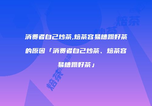 消费者自己炒茶,焙茶容易糟蹋好茶的原因「消费者自己炒茶、焙茶容易糟蹋好茶」