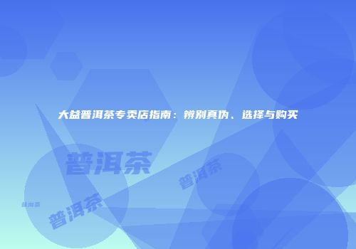 大益普洱茶专卖店指南：辨别真伪、选择与购买