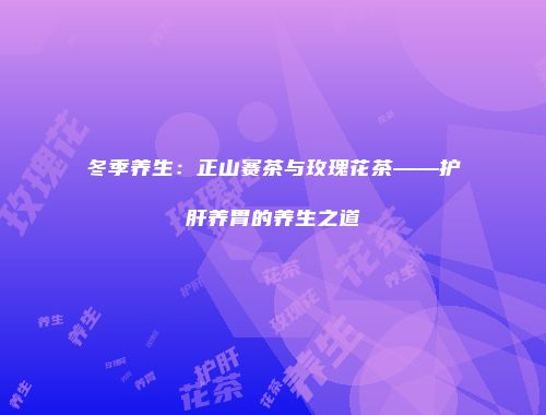 冬季养生：正山赛茶与玫瑰花茶——护肝养胃的养生之道