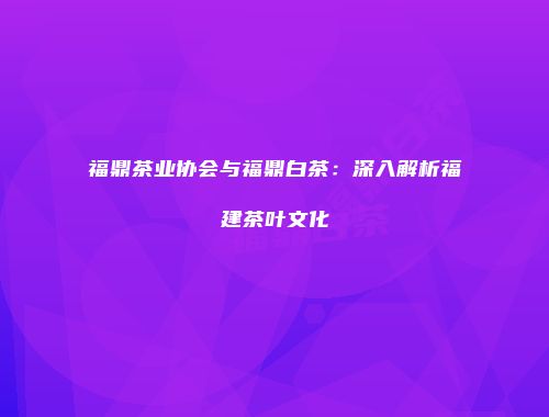 福鼎茶业协会与福鼎白茶：深入解析福建茶叶文化