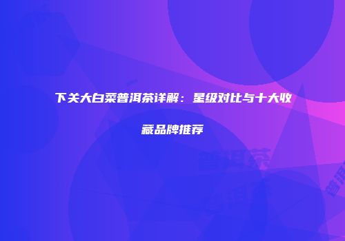 下关大白菜普洱茶详解：星级对比与十大收藏品牌推荐