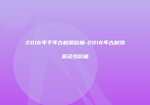 2016年千年古树茶价格-2016年古树熟茶多少价格