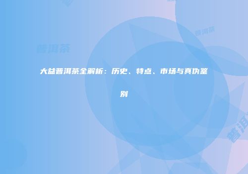 大益普洱茶全解析：历史、特点、市场与真伪鉴别