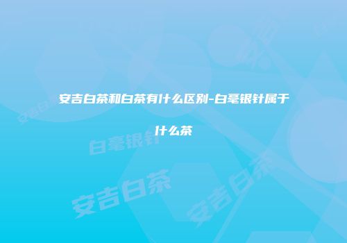 安吉白茶和白茶有什么区别-白毫银针属于什么茶