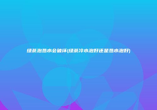 绿茶泡热水会破坏(绿茶冷水泡好还是热水泡好)