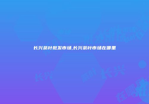 长兴茶叶批发市场,长兴茶叶市场在哪里