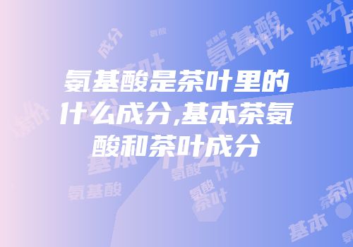 氨基酸是茶叶里的什么成分,基本茶氨酸和茶叶成分