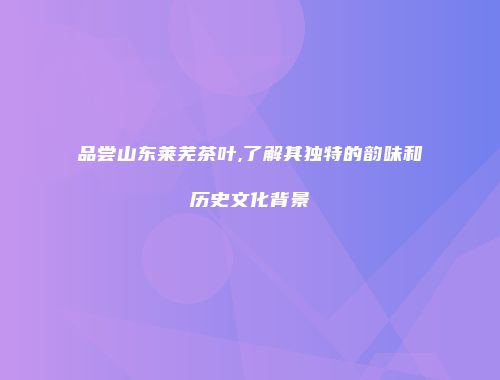 品尝山东莱芜茶叶,了解其独特的韵味和历史文化背景