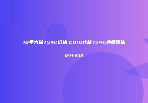 10年大益7542价格,2010大益7542典藏版生茶什么价