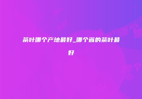 茶叶哪个产地最好_哪个省的茶叶最好