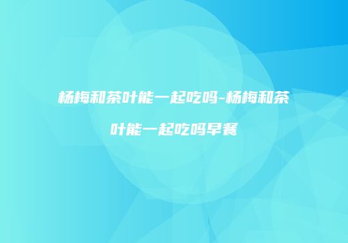 杨梅和茶叶能一起吃吗-杨梅和茶叶能一起吃吗早餐