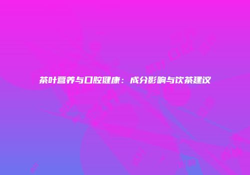 茶叶营养与口腔健康：成分影响与饮茶建议