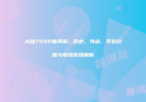 大益7542普洱茶：历史、特点、年份价值与市场表现解析