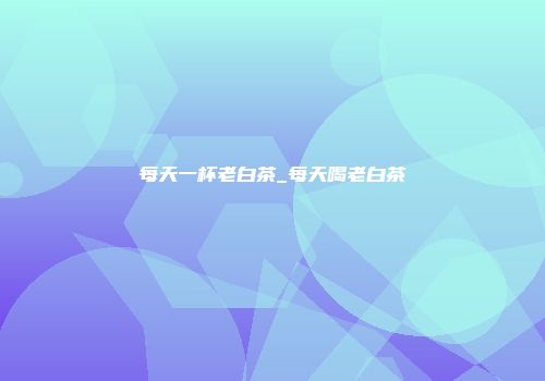 每天一杯老白茶_每天喝老白茶
