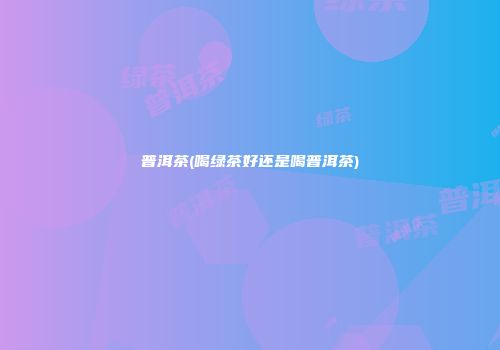 普洱茶(喝绿茶好还是喝普洱茶)