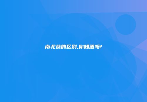 南北茶的区别,你知道吗?