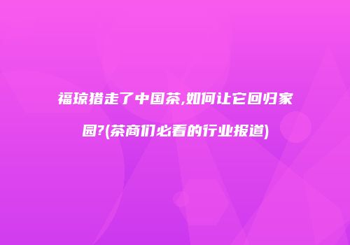 福琼猎走了中国茶,如何让它回归家园?(茶商们必看的行业报道)