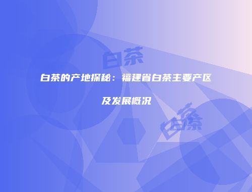 白茶的产地探秘：福建省白茶主要产区及发展概况