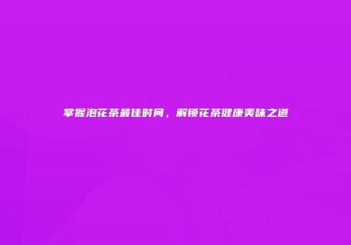 掌握泡花茶最佳时间，解锁花茶健康美味之道