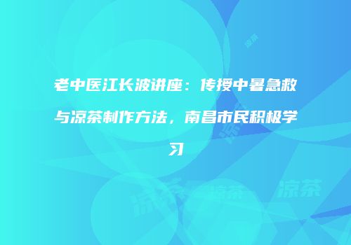 老中医江长波讲座：传授中暑急救与凉茶制作方法，南昌市民积极学习