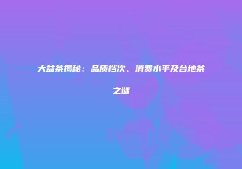 大益茶揭秘：品质档次、消费水平及台地茶之谜
