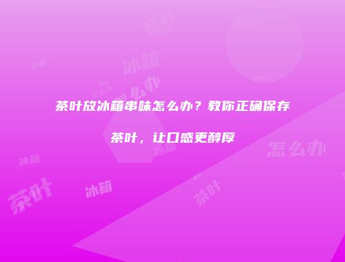 茶叶放冰箱串味怎么办？教你正确保存茶叶，让口感更醇厚