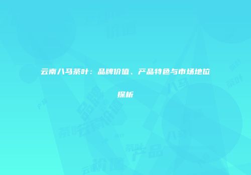 云南八马茶叶：品牌价值、产品特色与市场地位探析