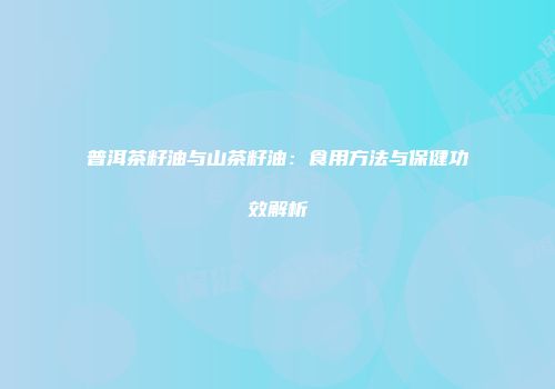 普洱茶籽油与山茶籽油：食用方法与保健功效解析