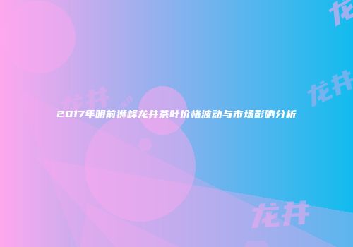 2017年明前狮峰龙井茶叶价格波动与市场影响分析