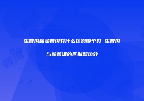 生普洱和熟普洱有什么区别哪个好_生普洱与熟普洱的区别和功效