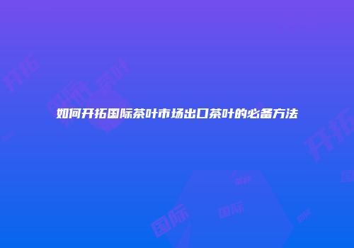 如何开拓国际茶叶市场出口茶叶的必备方法