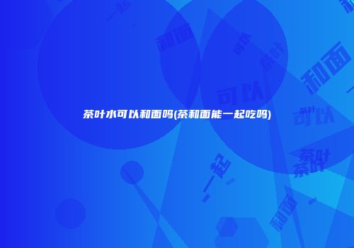 茶叶水可以和面吗(茶和面能一起吃吗)