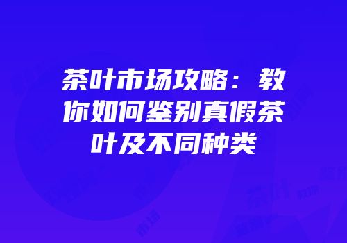 茶叶市场攻略：教你如何鉴别真假茶叶及不同种类