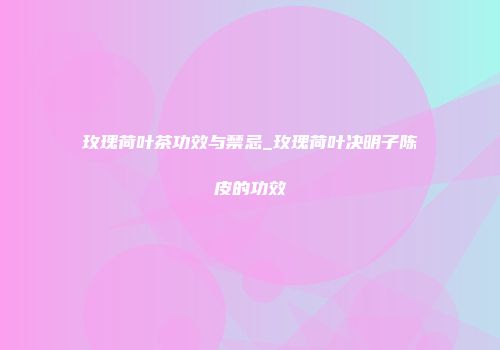 玫瑰荷叶茶功效与禁忌_玫瑰荷叶决明子陈皮的功效