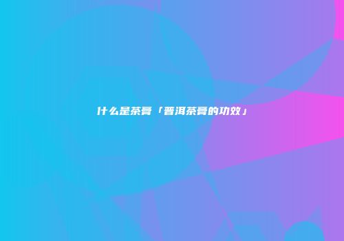 什么是茶膏「普洱茶膏的功效」