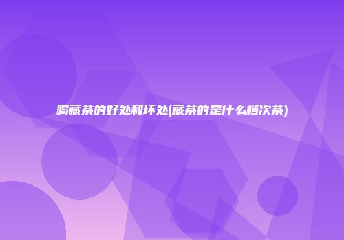 喝藏茶的好处和坏处(藏茶的是什么档次茶)