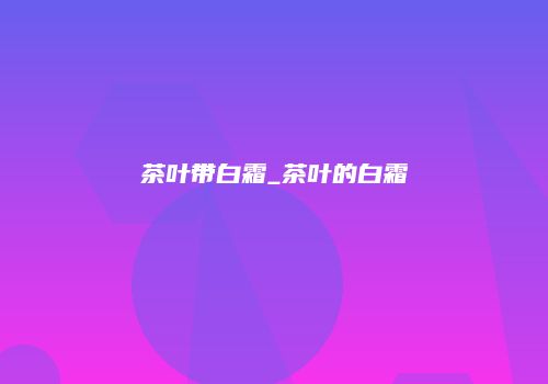 茶叶带白霜_茶叶的白霜