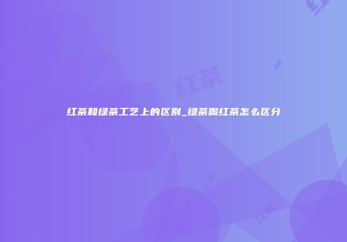 红茶和绿茶工艺上的区别_绿茶喝红茶怎么区分
