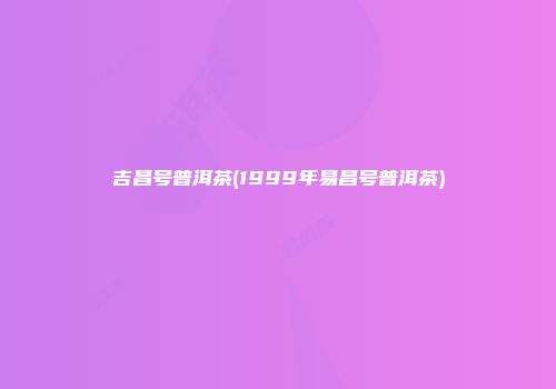 吉昌号普洱茶(1999年易昌号普洱茶)